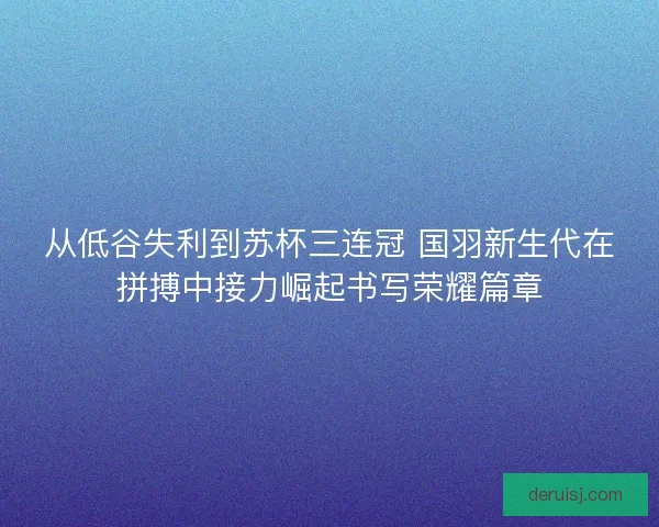 从低谷失利到苏杯三连冠 国羽新生代在拼搏中接力崛起书写荣耀篇章