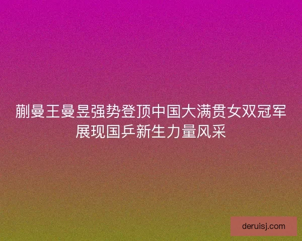 蒯曼王曼昱强势登顶中国大满贯女双冠军展现国乒新生力量风采