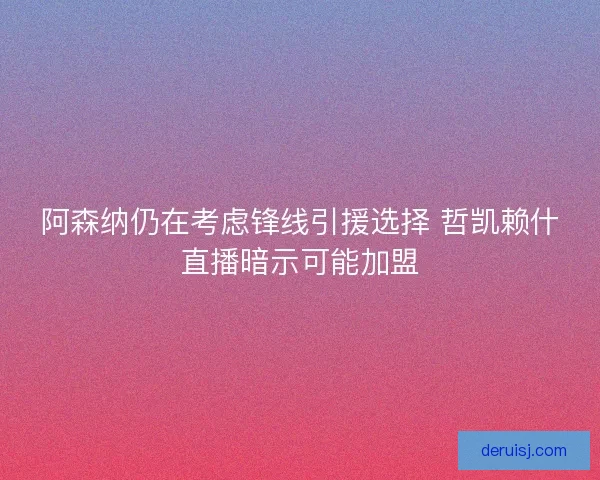 阿森纳仍在考虑锋线引援选择 哲凯赖什直播暗示可能加盟