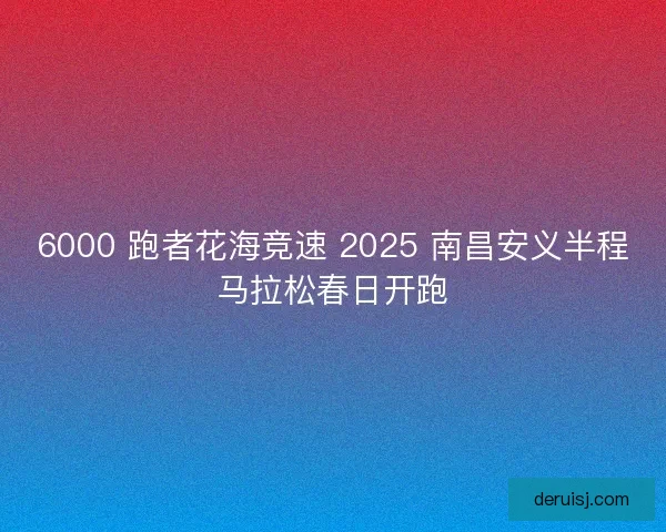 6000 跑者花海竞速 2025 南昌安义半程马拉松春日开跑