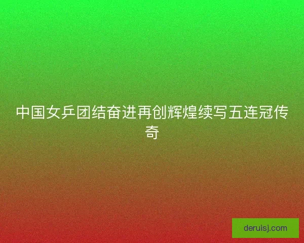 中国女乒团结奋进再创辉煌续写五连冠传奇