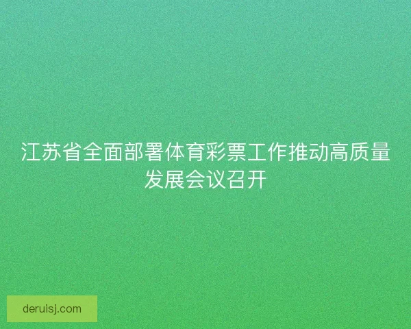 江苏省全面部署体育彩票工作推动高质量发展会议召开