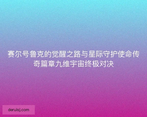 赛尔号鲁克的觉醒之路与星际守护使命传奇篇章九维宇宙终极对决