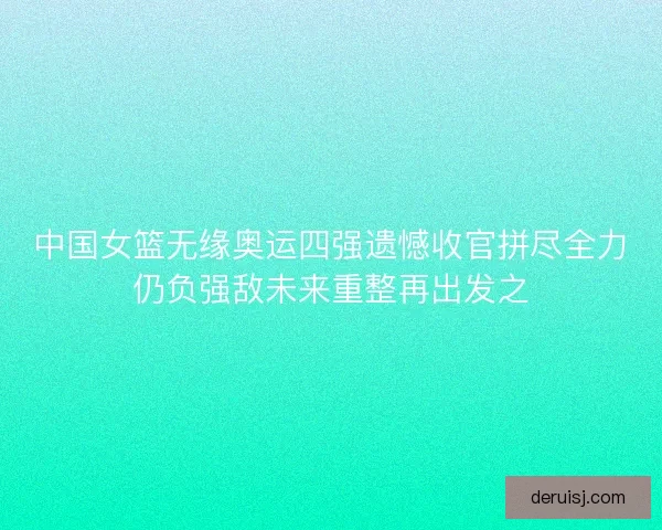 中国女篮无缘奥运四强遗憾收官拼尽全力仍负强敌未来重整再出发之