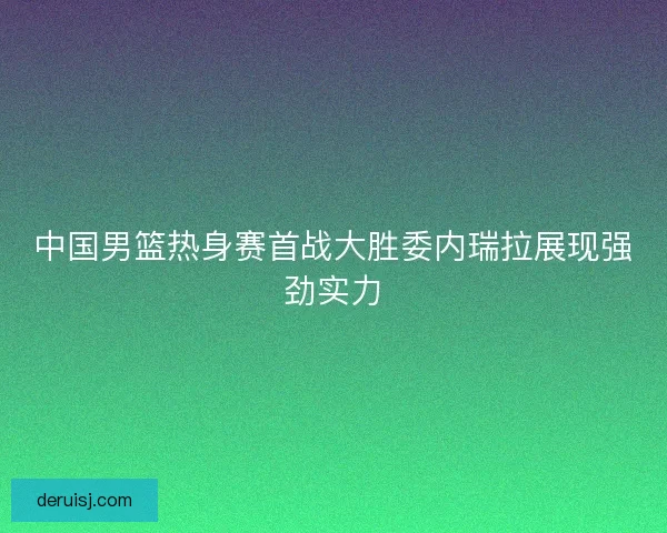 中国男篮热身赛首战大胜委内瑞拉展现强劲实力