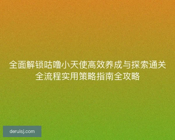 全面解锁咕噜小天使高效养成与探索通关全流程实用策略指南全攻略