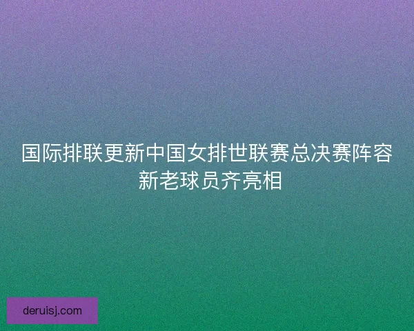 国际排联更新中国女排世联赛总决赛阵容 新老球员齐亮相